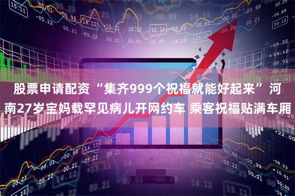 股票申请配资 “集齐999个祝福就能好起来” 河南27岁宝妈载罕见病儿开网约车 乘客祝福贴满车厢