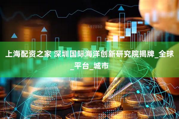 上海配资之家 深圳国际海洋创新研究院揭牌_全球_平台_城市