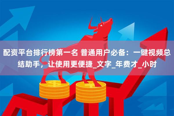 配资平台排行榜第一名 普通用户必备：一键视频总结助手，让使用更便捷_文字_年费才_小时