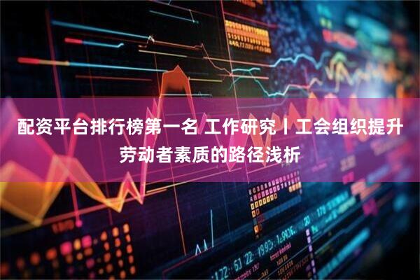 配资平台排行榜第一名 工作研究丨工会组织提升劳动者素质的路径浅析