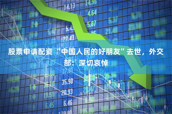 股票申请配资 “中国人民的好朋友”去世，外交部：深切哀悼