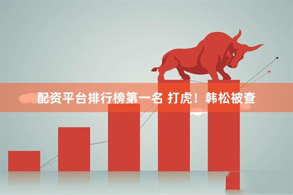 配资平台排行榜第一名 打虎！韩松被查