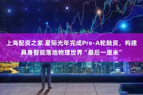 上海配资之家 星际光年完成Pre-A轮融资，构建具身智能落地物理世界“最后一厘米”