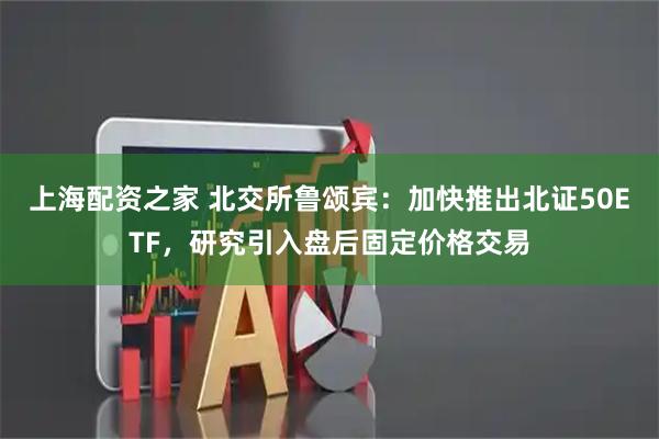 上海配资之家 北交所鲁颂宾：加快推出北证50ETF，研究引入盘后固定价格交易