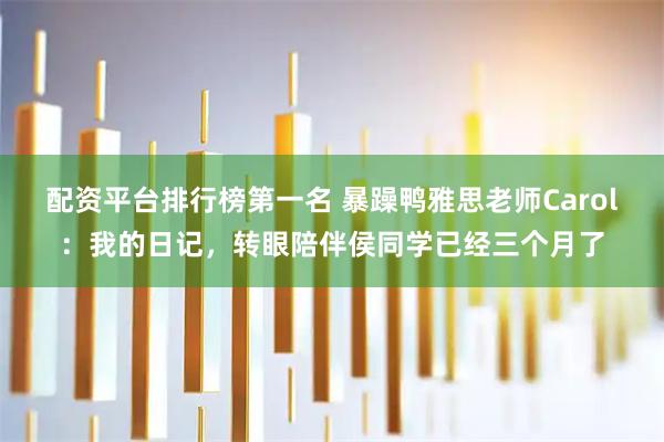 配资平台排行榜第一名 暴躁鸭雅思老师Carol：我的日记，转眼陪伴侯同学已经三个月了