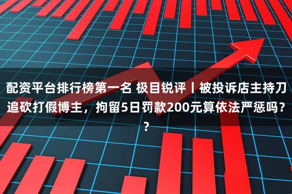 配资平台排行榜第一名 极目锐评丨被投诉店主持刀追砍打假博主，拘留5日罚款200元算依法严惩吗？