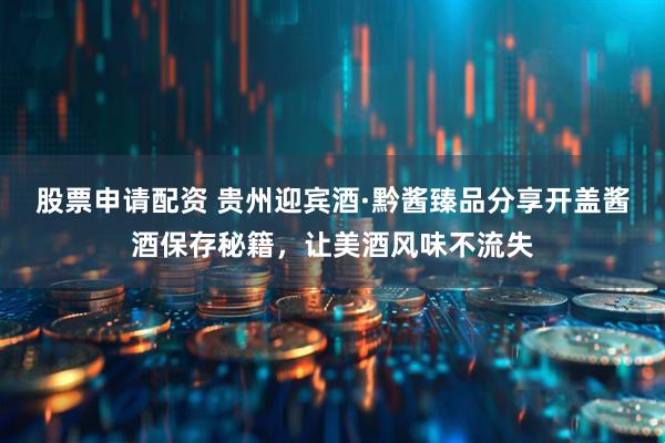 股票申请配资 贵州迎宾酒·黔酱臻品分享开盖酱酒保存秘籍，让美酒风味不流失