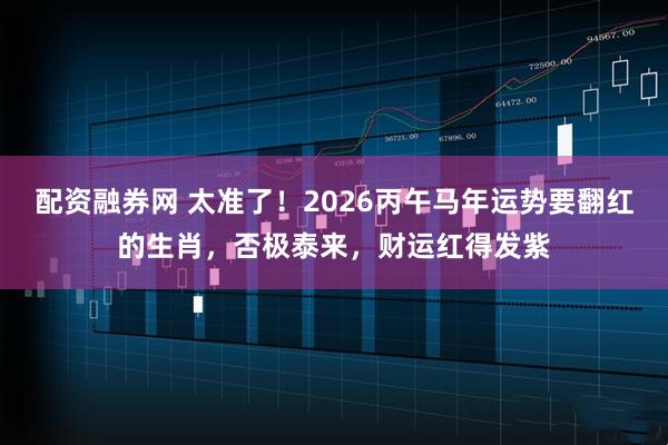 配资融券网 太准了！2026丙午马年运势要翻红的生肖，否极泰来，财运红得发紫