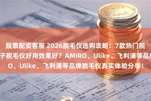 股票配资客服 2026脱毛仪选购攻略：7款热门脱毛仪深度测评，什么牌子脱毛仪好用效果好？AMIRO、Ulike、飞利浦等品牌脱毛仪真实体验分享！