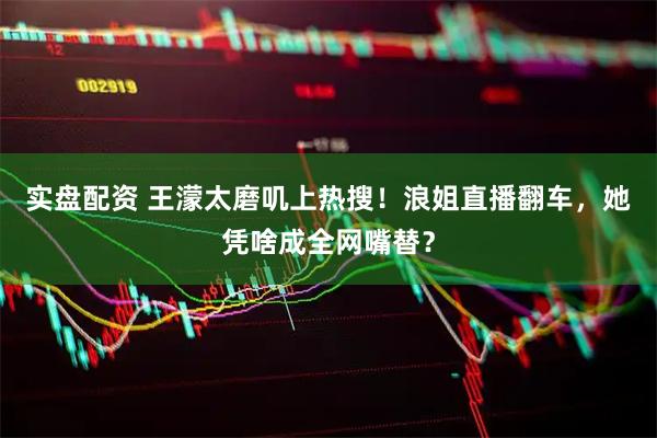 实盘配资 王濛太磨叽上热搜！浪姐直播翻车，她凭啥成全网嘴替？