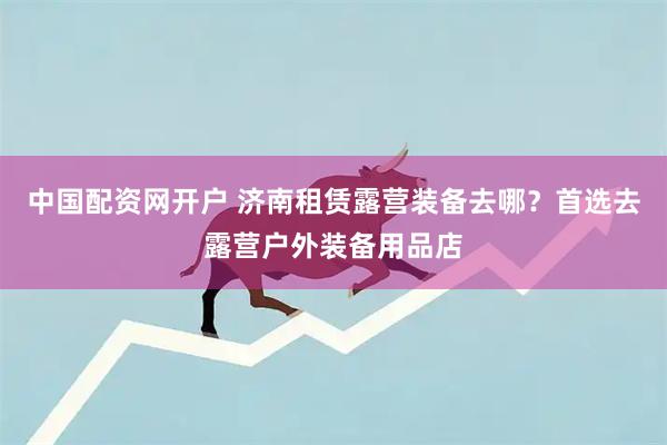 中国配资网开户 济南租赁露营装备去哪？首选去露营户外装备用品店
